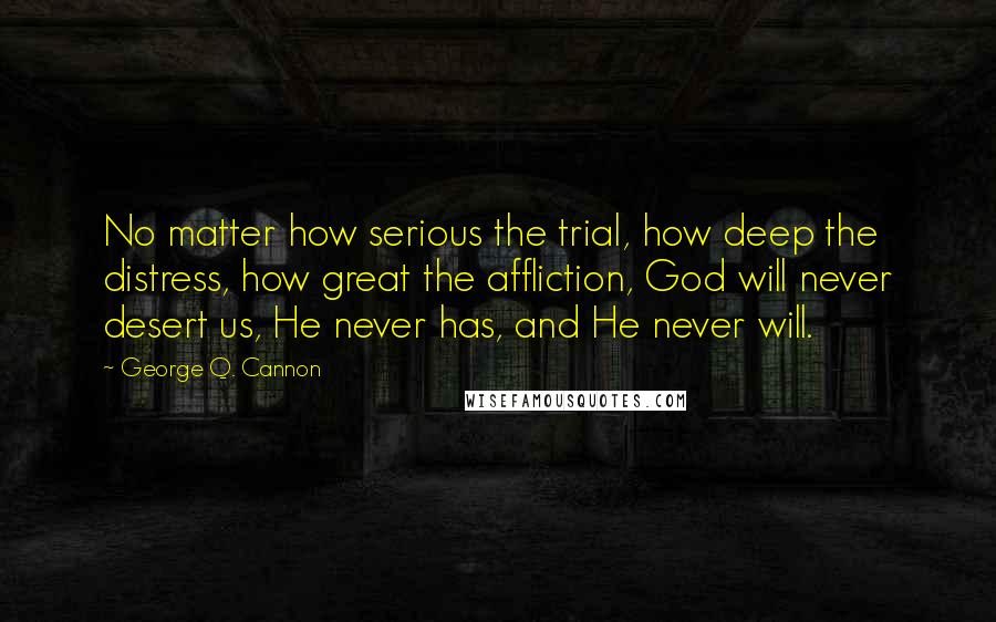 George Q. Cannon Quotes: No matter how serious the trial, how deep the distress, how great the affliction, God will never desert us, He never has, and He never will.