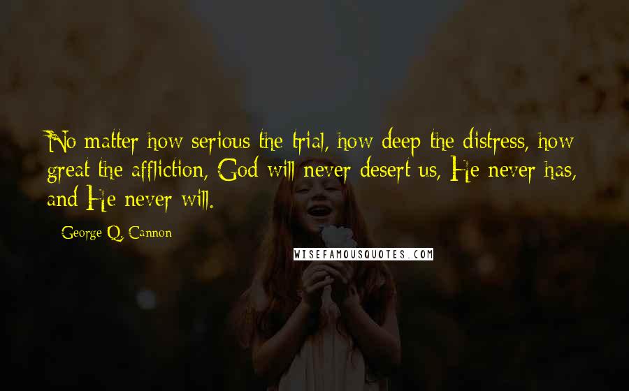 George Q. Cannon Quotes: No matter how serious the trial, how deep the distress, how great the affliction, God will never desert us, He never has, and He never will.