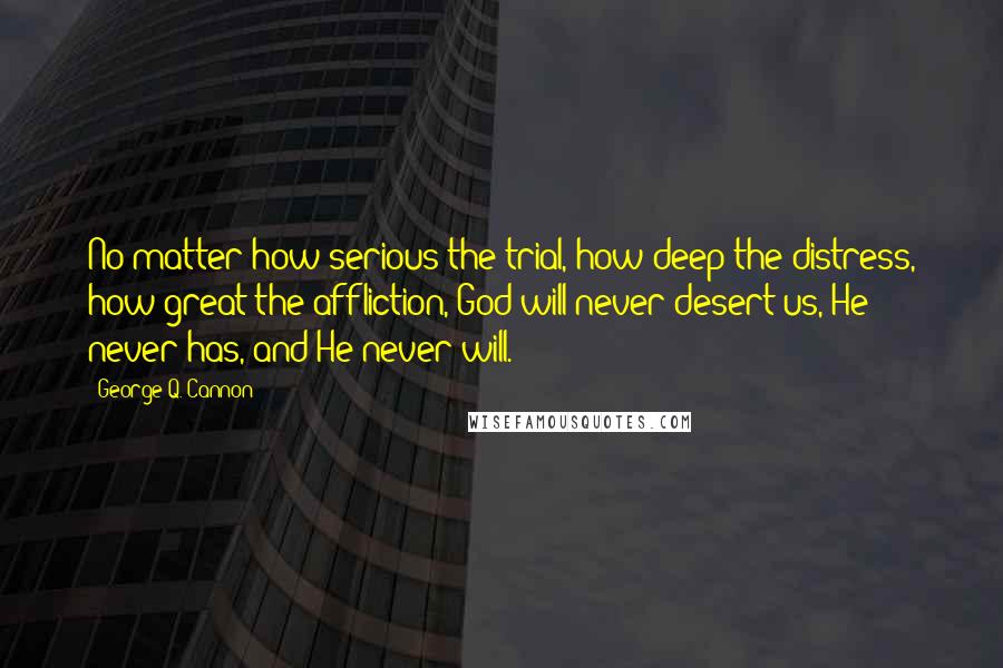 George Q. Cannon Quotes: No matter how serious the trial, how deep the distress, how great the affliction, God will never desert us, He never has, and He never will.