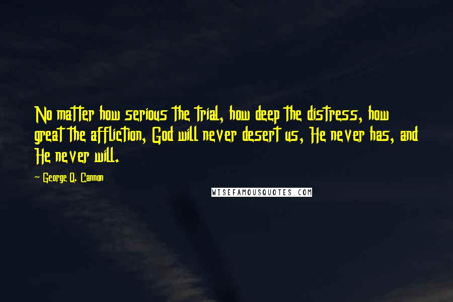 George Q. Cannon Quotes: No matter how serious the trial, how deep the distress, how great the affliction, God will never desert us, He never has, and He never will.