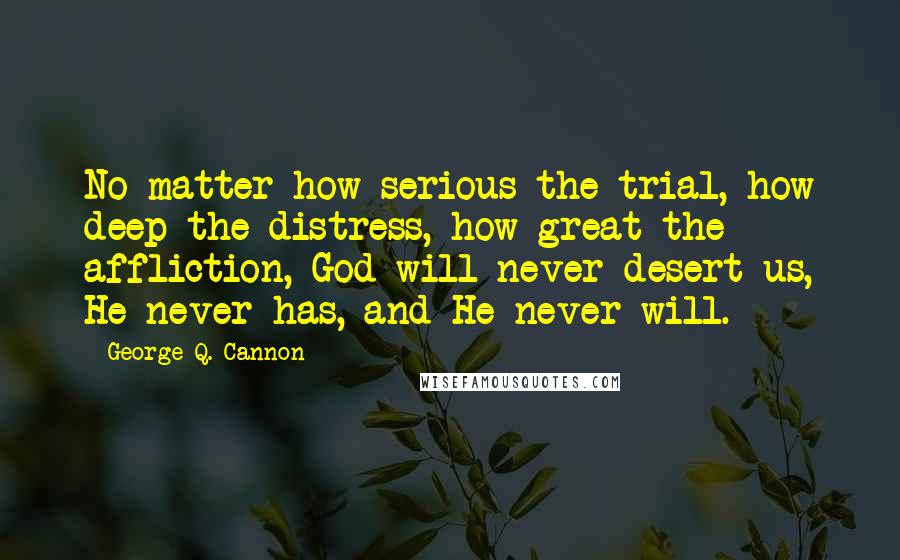 George Q. Cannon Quotes: No matter how serious the trial, how deep the distress, how great the affliction, God will never desert us, He never has, and He never will.