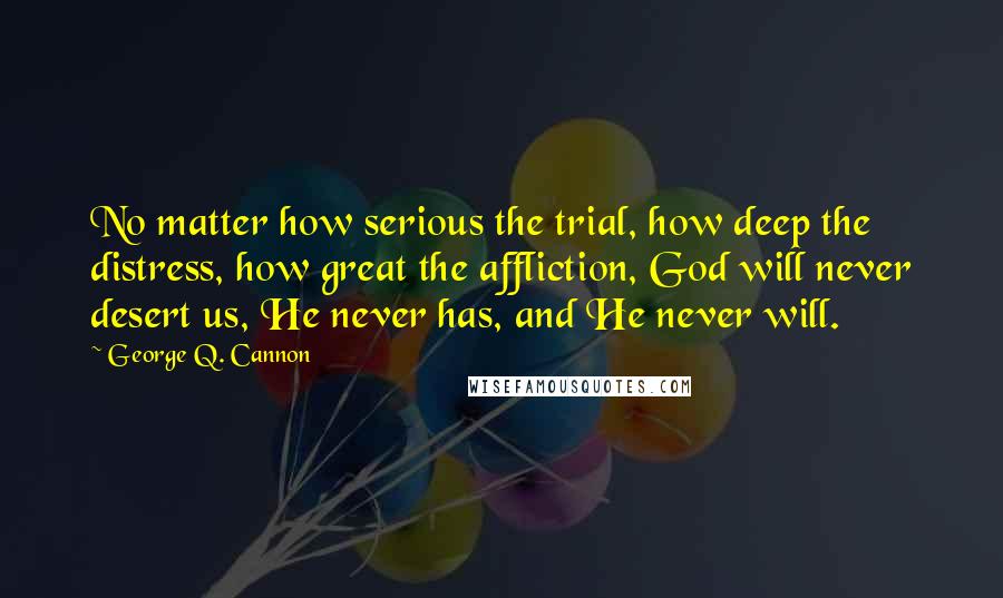 George Q. Cannon Quotes: No matter how serious the trial, how deep the distress, how great the affliction, God will never desert us, He never has, and He never will.