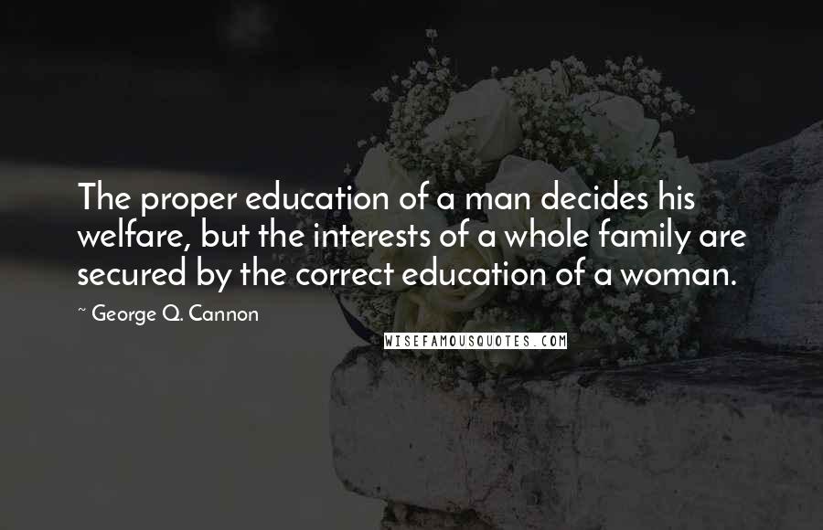 George Q. Cannon Quotes: The proper education of a man decides his welfare, but the interests of a whole family are secured by the correct education of a woman.