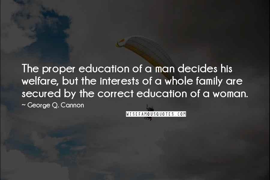 George Q. Cannon Quotes: The proper education of a man decides his welfare, but the interests of a whole family are secured by the correct education of a woman.