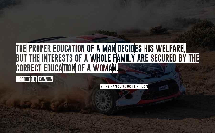 George Q. Cannon Quotes: The proper education of a man decides his welfare, but the interests of a whole family are secured by the correct education of a woman.