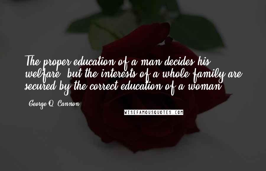 George Q. Cannon Quotes: The proper education of a man decides his welfare, but the interests of a whole family are secured by the correct education of a woman.