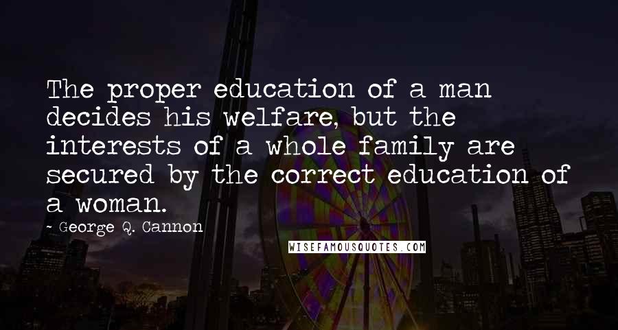 George Q. Cannon Quotes: The proper education of a man decides his welfare, but the interests of a whole family are secured by the correct education of a woman.