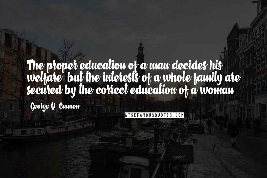 George Q. Cannon Quotes: The proper education of a man decides his welfare, but the interests of a whole family are secured by the correct education of a woman.