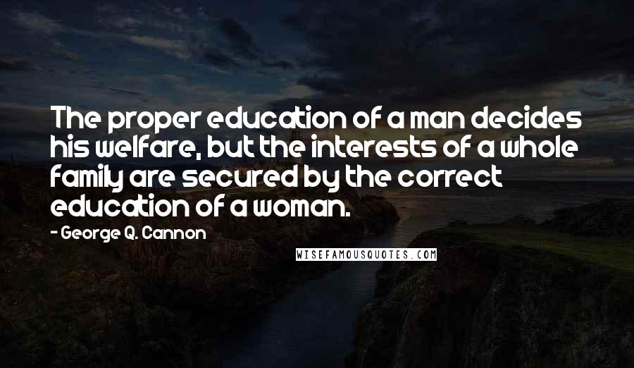 George Q. Cannon Quotes: The proper education of a man decides his welfare, but the interests of a whole family are secured by the correct education of a woman.