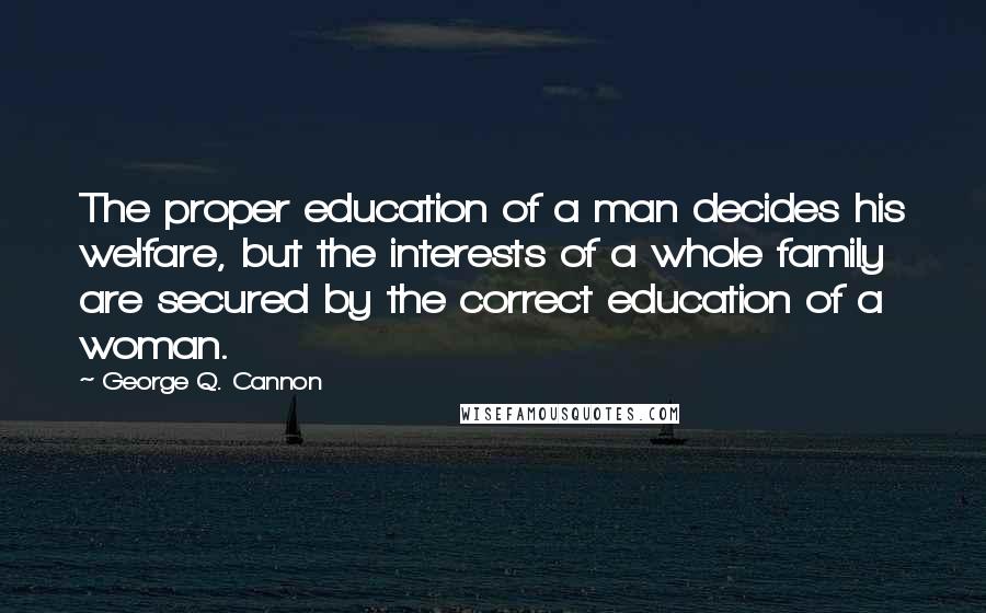 George Q. Cannon Quotes: The proper education of a man decides his welfare, but the interests of a whole family are secured by the correct education of a woman.