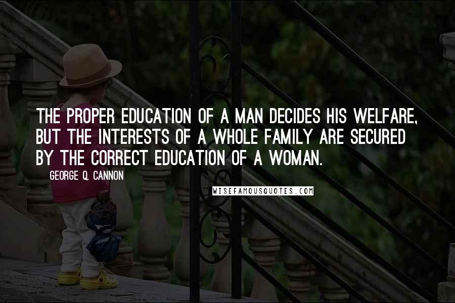 George Q. Cannon Quotes: The proper education of a man decides his welfare, but the interests of a whole family are secured by the correct education of a woman.