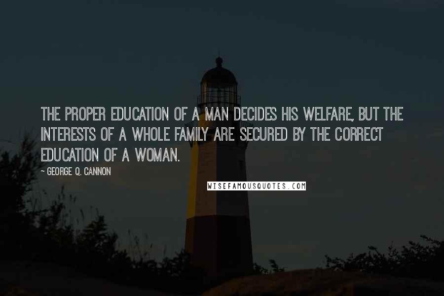 George Q. Cannon Quotes: The proper education of a man decides his welfare, but the interests of a whole family are secured by the correct education of a woman.