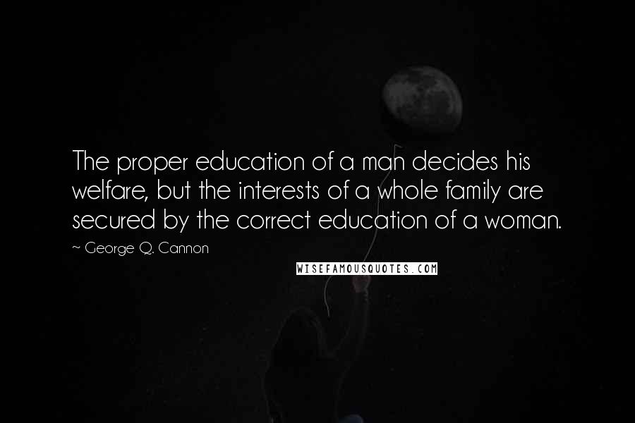 George Q. Cannon Quotes: The proper education of a man decides his welfare, but the interests of a whole family are secured by the correct education of a woman.