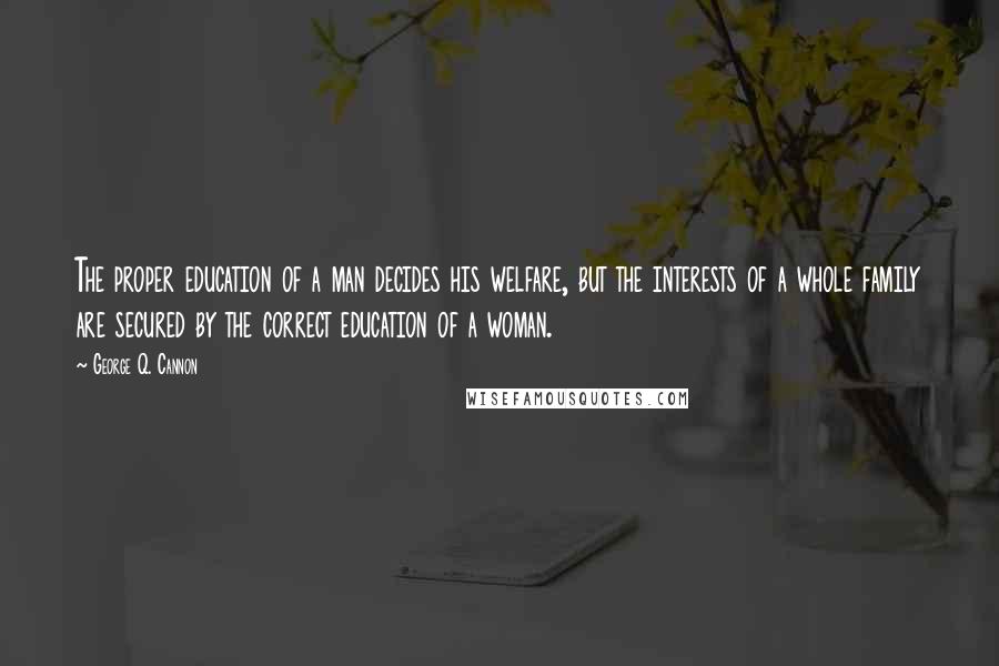 George Q. Cannon Quotes: The proper education of a man decides his welfare, but the interests of a whole family are secured by the correct education of a woman.