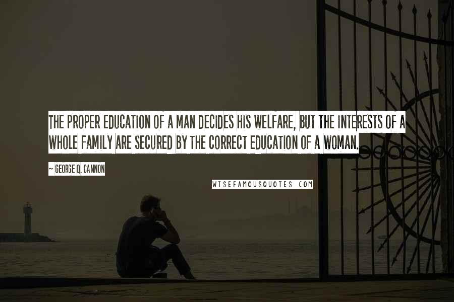 George Q. Cannon Quotes: The proper education of a man decides his welfare, but the interests of a whole family are secured by the correct education of a woman.