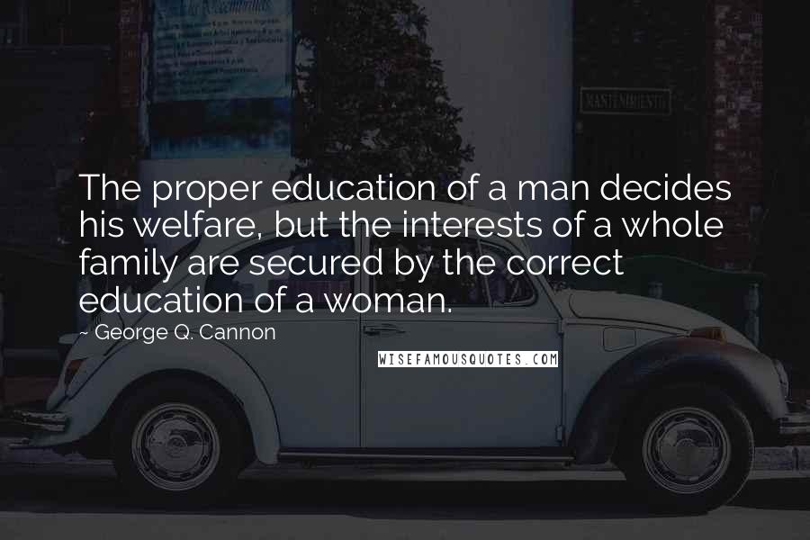 George Q. Cannon Quotes: The proper education of a man decides his welfare, but the interests of a whole family are secured by the correct education of a woman.