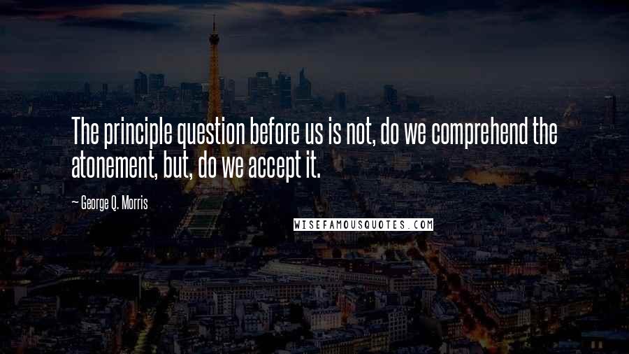 George Q. Morris Quotes: The principle question before us is not, do we comprehend the atonement, but, do we accept it.