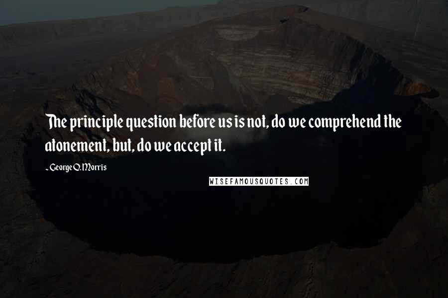 George Q. Morris Quotes: The principle question before us is not, do we comprehend the atonement, but, do we accept it.