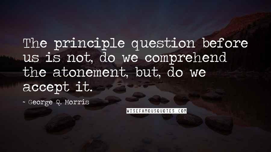 George Q. Morris Quotes: The principle question before us is not, do we comprehend the atonement, but, do we accept it.