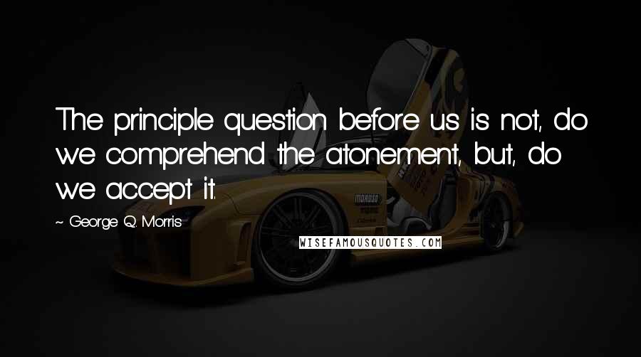 George Q. Morris Quotes: The principle question before us is not, do we comprehend the atonement, but, do we accept it.