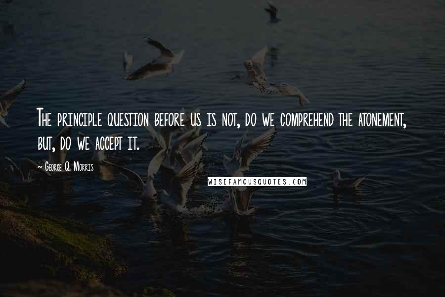 George Q. Morris Quotes: The principle question before us is not, do we comprehend the atonement, but, do we accept it.