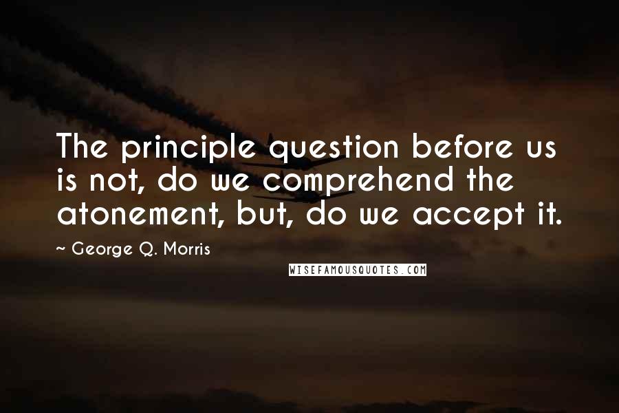 George Q. Morris Quotes: The principle question before us is not, do we comprehend the atonement, but, do we accept it.