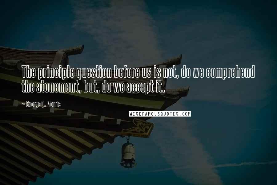 George Q. Morris Quotes: The principle question before us is not, do we comprehend the atonement, but, do we accept it.