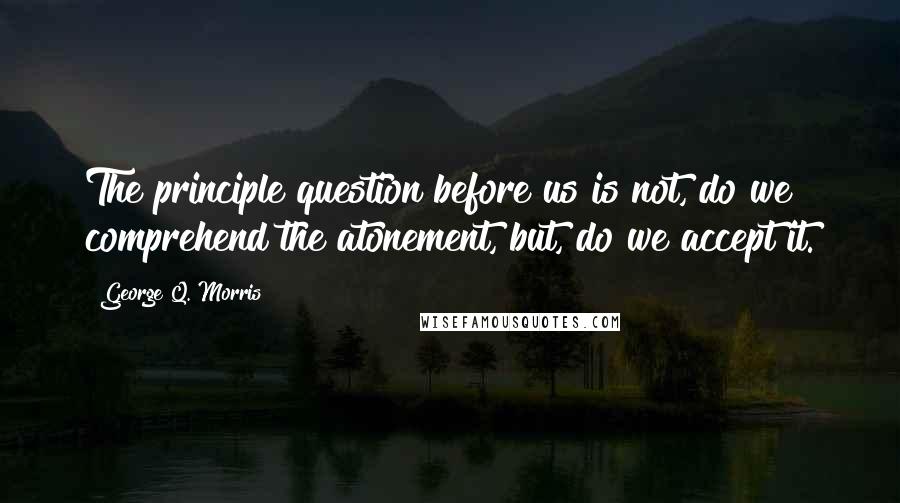 George Q. Morris Quotes: The principle question before us is not, do we comprehend the atonement, but, do we accept it.