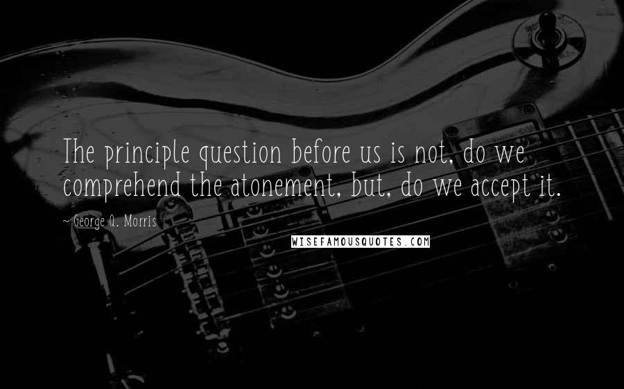 George Q. Morris Quotes: The principle question before us is not, do we comprehend the atonement, but, do we accept it.