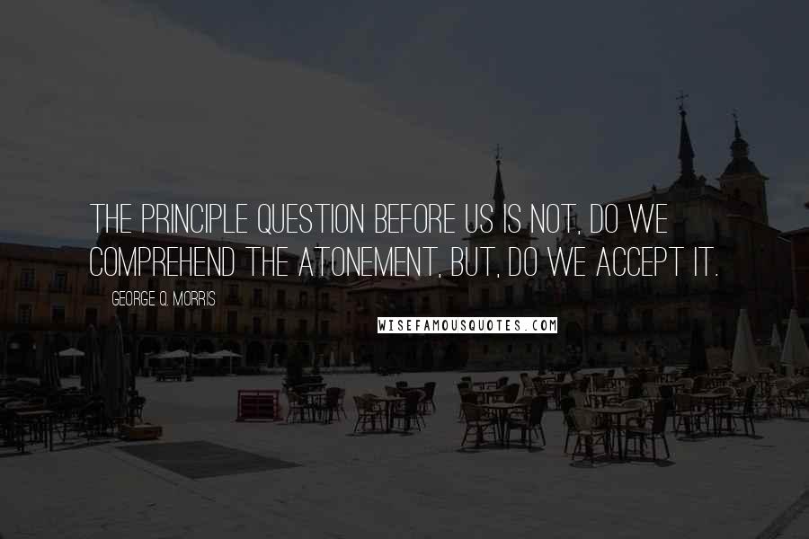 George Q. Morris Quotes: The principle question before us is not, do we comprehend the atonement, but, do we accept it.