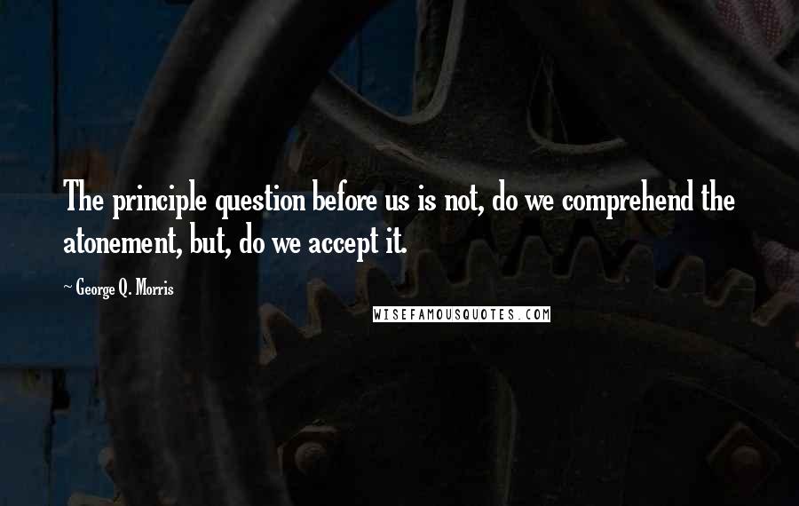 George Q. Morris Quotes: The principle question before us is not, do we comprehend the atonement, but, do we accept it.
