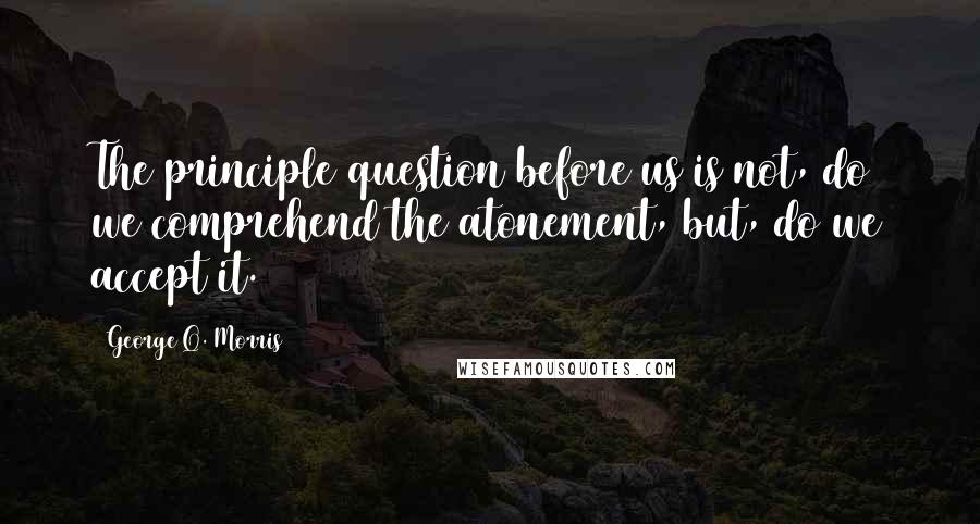 George Q. Morris Quotes: The principle question before us is not, do we comprehend the atonement, but, do we accept it.