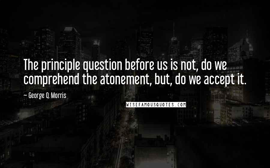 George Q. Morris Quotes: The principle question before us is not, do we comprehend the atonement, but, do we accept it.