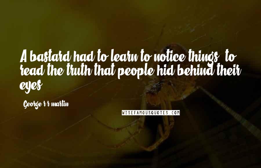 George R R Martin Quotes: A bastard had to learn to notice things, to read the truth that people hid behind their eyes.