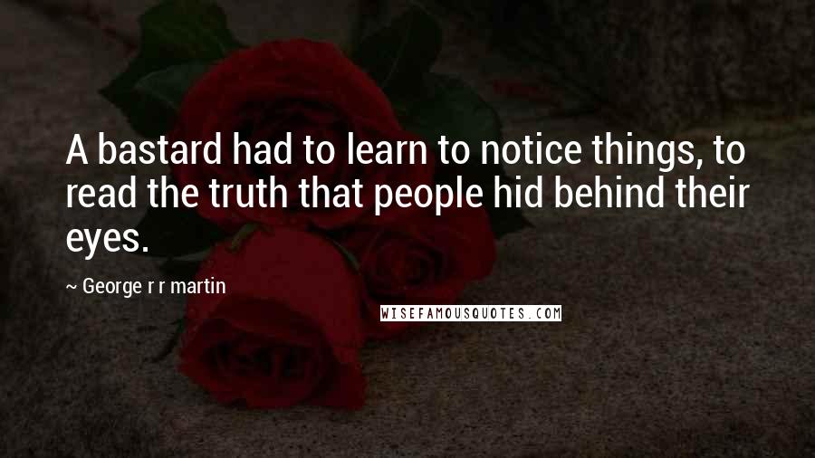 George R R Martin Quotes: A bastard had to learn to notice things, to read the truth that people hid behind their eyes.