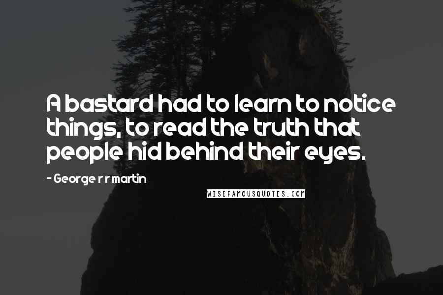 George R R Martin Quotes: A bastard had to learn to notice things, to read the truth that people hid behind their eyes.