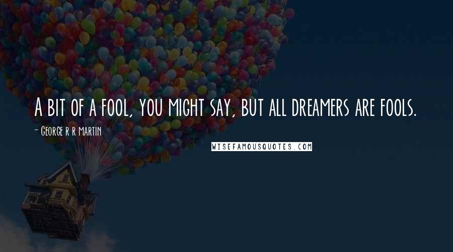 George R R Martin Quotes: A bit of a fool, you might say, but all dreamers are fools.
