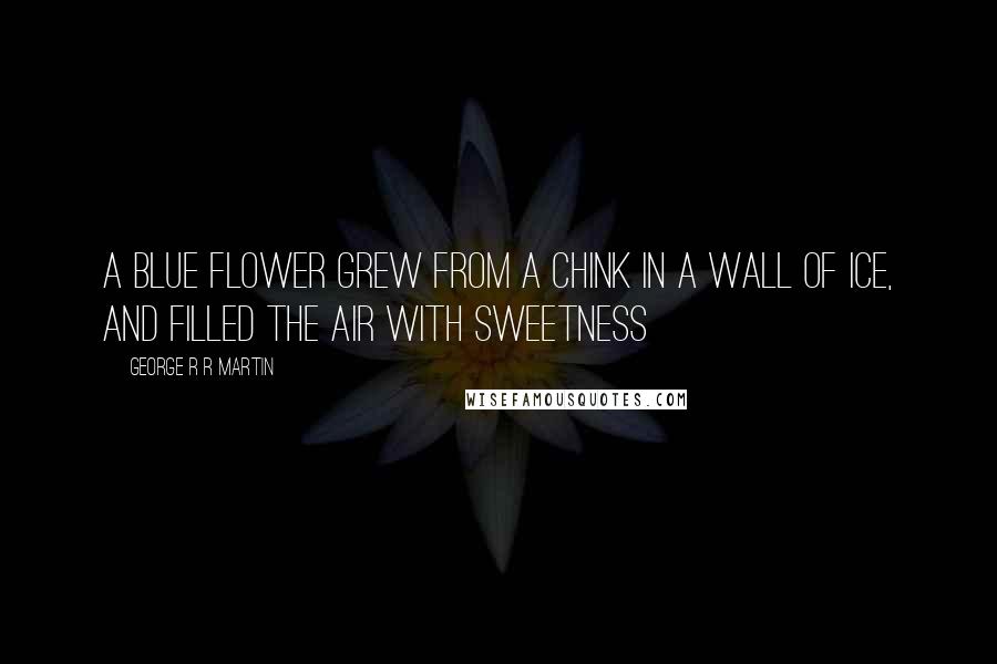 George R R Martin Quotes: A blue flower grew from a chink in a wall of ice, and filled the air with sweetness