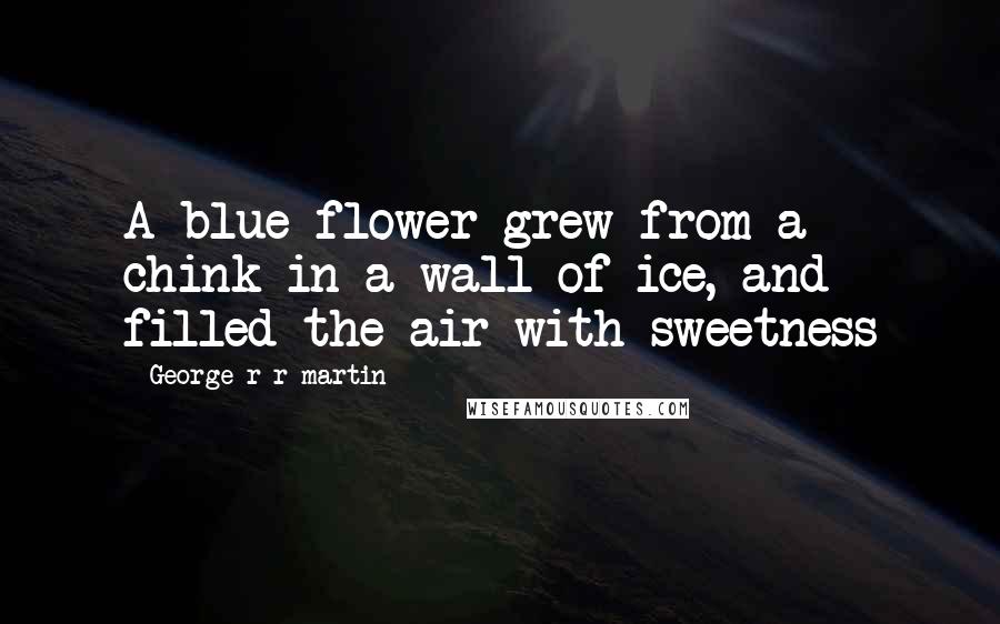 George R R Martin Quotes: A blue flower grew from a chink in a wall of ice, and filled the air with sweetness