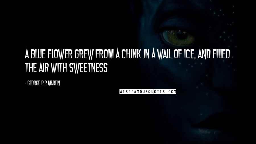 George R R Martin Quotes: A blue flower grew from a chink in a wall of ice, and filled the air with sweetness