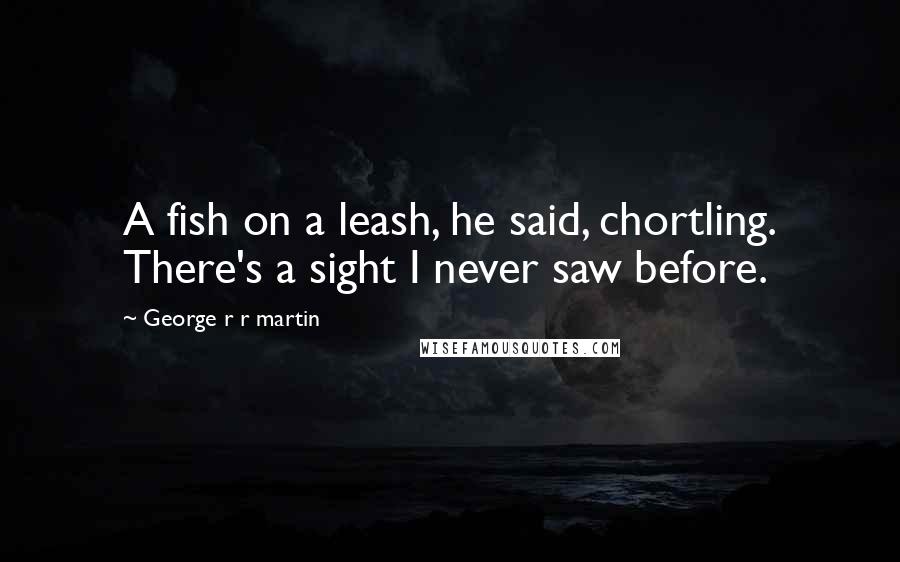 George R R Martin Quotes: A fish on a leash, he said, chortling. There's a sight I never saw before.