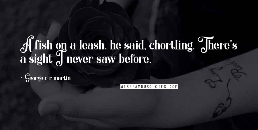 George R R Martin Quotes: A fish on a leash, he said, chortling. There's a sight I never saw before.