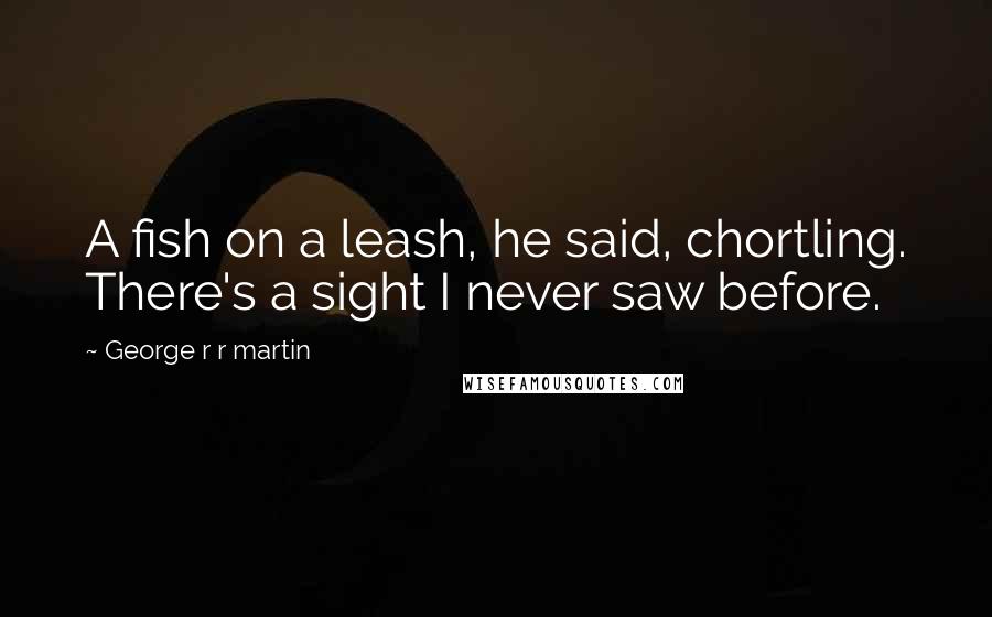 George R R Martin Quotes: A fish on a leash, he said, chortling. There's a sight I never saw before.