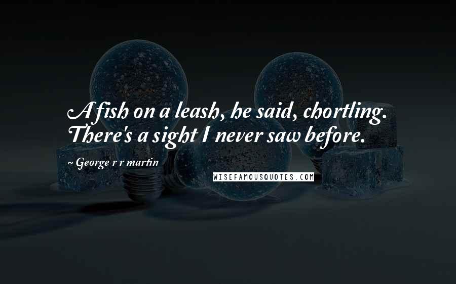 George R R Martin Quotes: A fish on a leash, he said, chortling. There's a sight I never saw before.