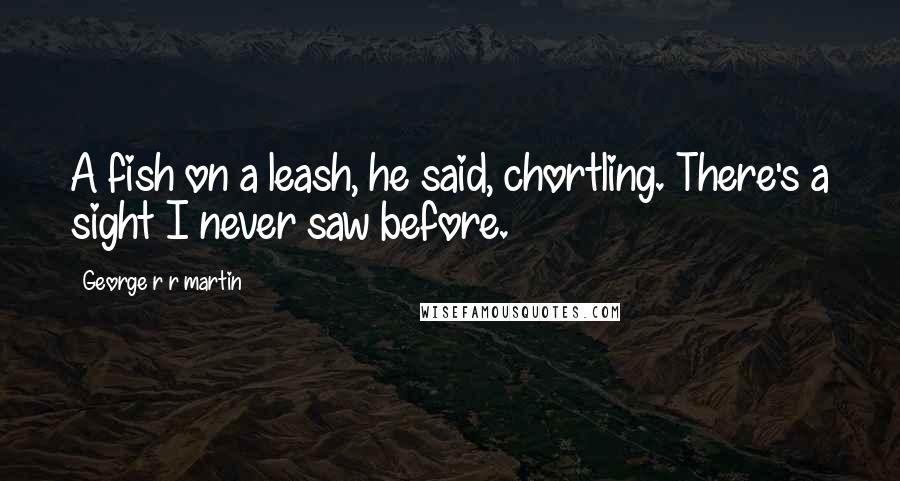 George R R Martin Quotes: A fish on a leash, he said, chortling. There's a sight I never saw before.