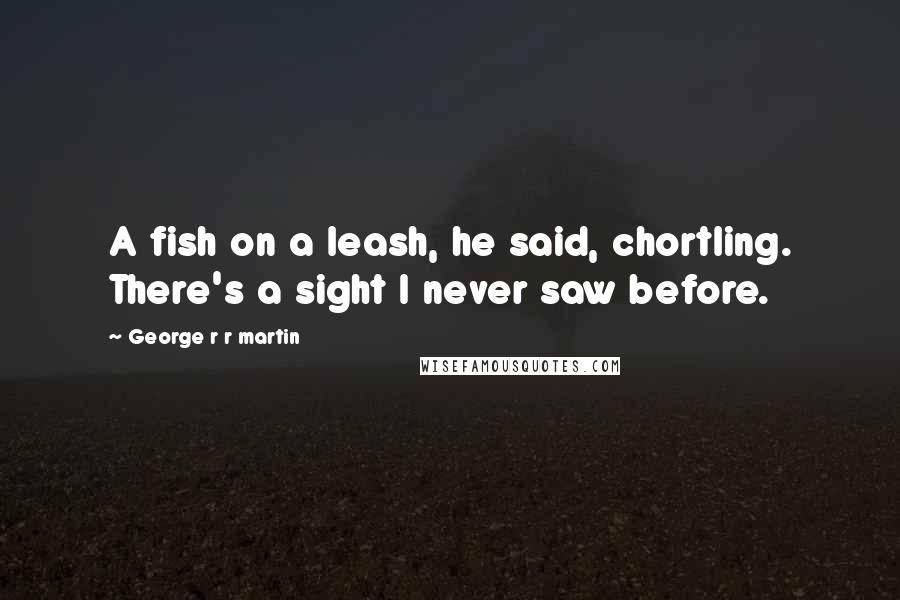 George R R Martin Quotes: A fish on a leash, he said, chortling. There's a sight I never saw before.