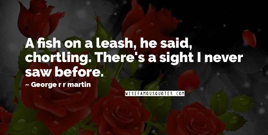 George R R Martin Quotes: A fish on a leash, he said, chortling. There's a sight I never saw before.