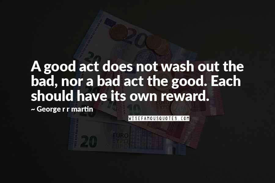 George R R Martin Quotes: A good act does not wash out the bad, nor a bad act the good. Each should have its own reward.