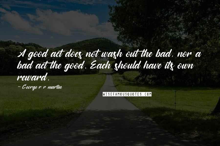 George R R Martin Quotes: A good act does not wash out the bad, nor a bad act the good. Each should have its own reward.