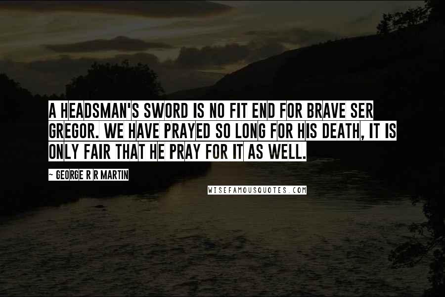 George R R Martin Quotes: A headsman's sword is no fit end for brave Ser Gregor. We have prayed so long for his death, it is only fair that he pray for it as well.